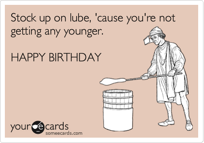 Stock up on lube, 'cause you're not getting any younger.

HAPPY BIRTHDAY