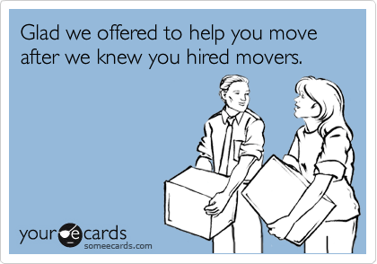 Glad we offered to help you move after we knew you hired movers.