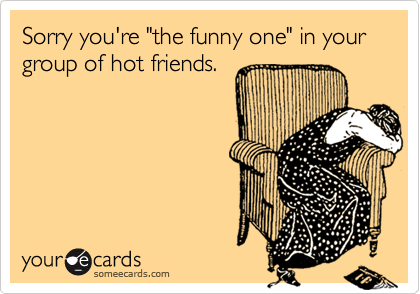 Sorry you're "the funny one" in your group of hot friends.
