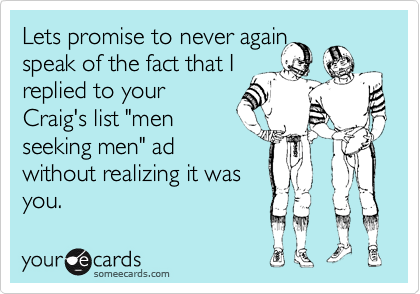 Lets promise to never again
speak of the fact that I
replied to your
Craig's list "men
seeking men" ad
without realizing it was
you.