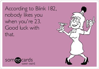 According to Blink 182,
nobody likes you
when you're 23.
Good luck with
that.