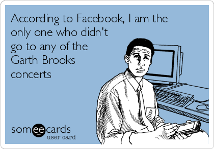 According to Facebook, I am the
only one who didn't
go to any of the
Garth Brooks
concerts 