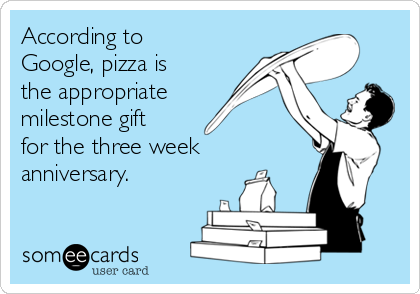 According to
Google, pizza is
the appropriate
milestone gift
for the three week
anniversary.