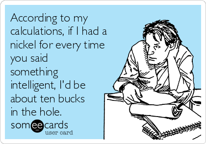 According to my
calculations, if I had a
nickel for every time
you said
something
intelligent, I'd be
about ten bucks
in the hole.