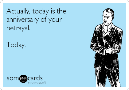 Actually, today is the 
anniversary of your
betrayal.

Today.