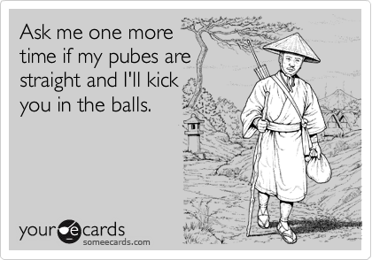 Ask me one more
time if my pubes are
straight and I'll kick
you in the balls.