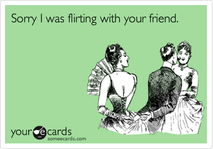 Sorry I was flirting with your friend.