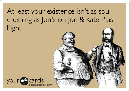 At least your existence isn't as soul-crushing as Jon's on Jon & Kate Plus Eight.