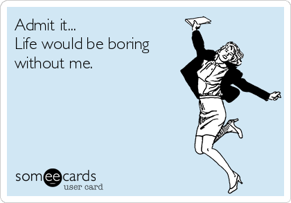 Admit it...
Life would be boring
without me.