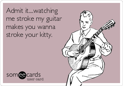 Admit it....watching
me stroke my guitar
makes you wanna
stroke your kitty. 