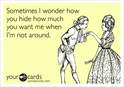 Sometimes I wonder how
you hide how much
you want me when
I'm not around.