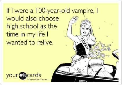 If I were a 100-year-old vampire, I would also choose
high school as the
time in my life I
wanted to relive.