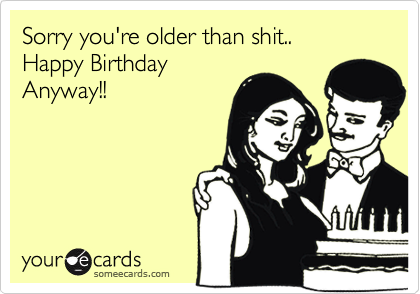 Sorry you're older than shit..
Happy Birthday
Anyway!!