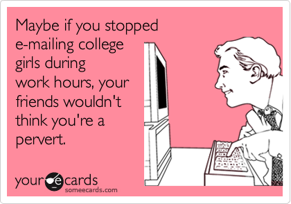 Maybe if you stopped 
e-mailing college 
girls during
work hours, your 
friends wouldn't
think you're a
pervert.