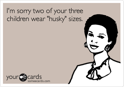 I'm sorry two of your three
children wear "husky" sizes.