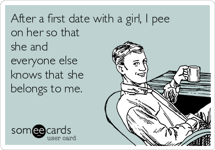 After a first date with a girl, I pee
on her so that
she and
everyone else
knows that she
belongs to me.