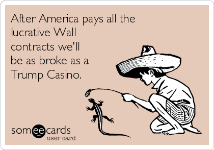 After America pays all the
lucrative Wall
contracts we'll
be as broke as a
Trump Casino. 