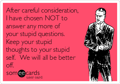 After careful consideration,
I have chosen NOT to
answer any more of
your stupid questions.  
Keep your stupid
thoughts to your stupid
self.  We will all be better
off.