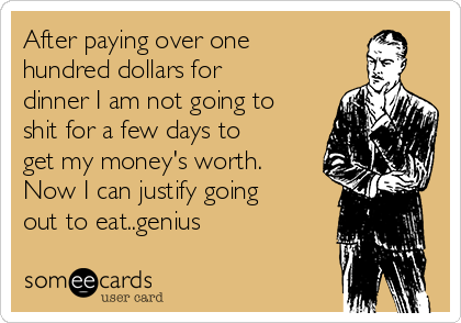 After paying over one
hundred dollars for
dinner I am not going to
shit for a few days to
get my money's worth.
Now I can justify going
out to eat..genius 