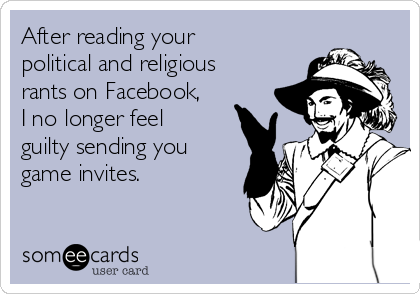 After reading your
political and religious
rants on Facebook,
I no longer feel
guilty sending you
game invites.