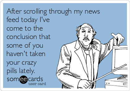 After scrolling through my news
feed today I've
come to the
conclusion that
some of you
haven't taken 
your crazy
pills lately.