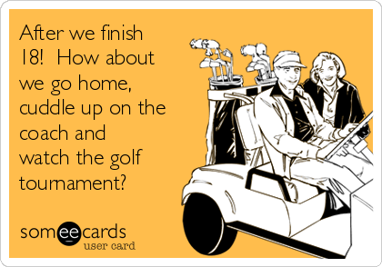 After we finish
18!  How about
we go home,
cuddle up on the
coach and
watch the golf
tournament?