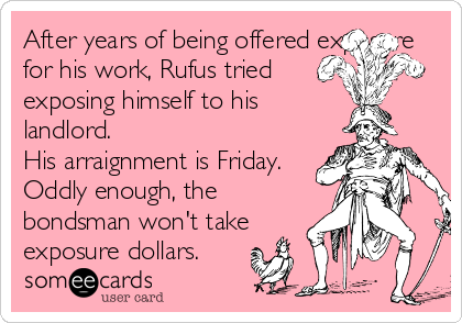 After years of being offered exposure
for his work, Rufus tried
exposing himself to his
landlord.
His arraignment is Friday.
Oddly enough, the
bondsman won't take
exposure dollars. 