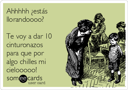 Ahhhhh ¿estás
llorandoooo?

Te voy a dar 10
cinturonazos
para que por
algo chilles mi
cielooooo!