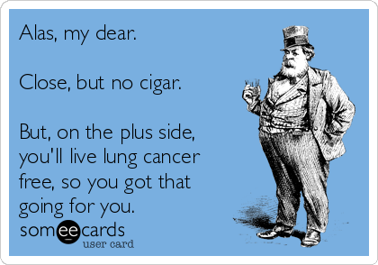 Alas, my dear.

Close, but no cigar.

But, on the plus side,
you'll live lung cancer
free, so you got that
going for you.