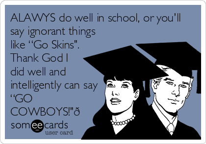 ALAWYS do well in school, or you'll
say ignorant things
like “Go Skins".
Thank God I
did well and
intelligently can say
“GO
COWBOYS!"?