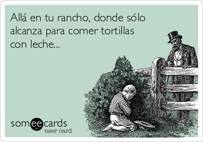 Allá en tu rancho, donde sólo
alcanza para comer tortillas
con leche...
