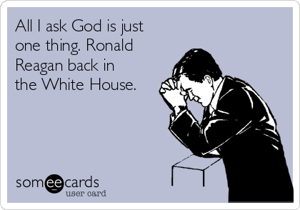 All I ask God is just
one thing. Ronald
Reagan back in
the White House.