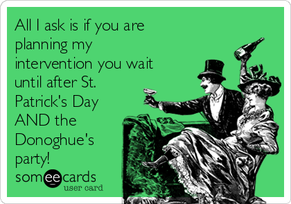 All I ask is if you are
planning my
intervention you wait
until after St.
Patrick's Day
AND the
Donoghue's
party!