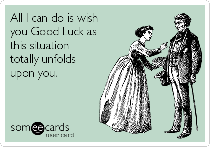 All I can do is wish
you Good Luck as
this situation
totally unfolds
upon you.