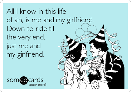 All I know in this life
of sin, is me and my girlfriend.
Down to ride til
the very end,
just me and
my girlfriend.