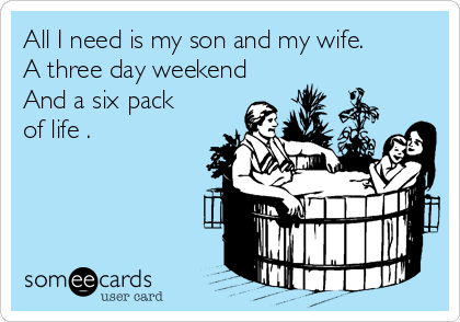 All I need is my son and my wife. 
A three day weekend
And a six pack
of life .