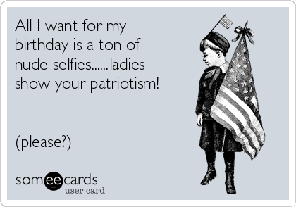 All I want for my
birthday is a ton of
nude selfies......ladies
show your patriotism! 


(please?)