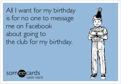 All I want for my birthday
is for no one to message
me on Facebook
about going to
the club for my birthday.