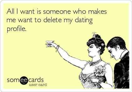 All I want is someone who makes
me want to delete my dating
profile.