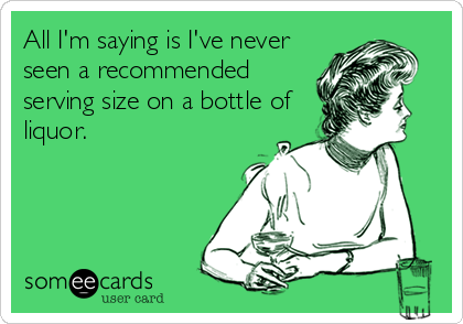 All I'm saying is I've never
seen a recommended
serving size on a bottle of
liquor.