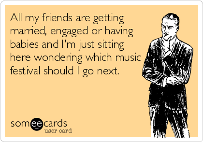 All my friends are getting
married, engaged or having
babies and I'm just sitting
here wondering which music
festival should I go next.