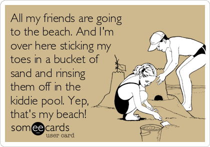 All my friends are going
to the beach. And I'm
over here sticking my
toes in a bucket of
sand and rinsing
them off in the
kiddie pool. Yep,
that's my beach! 