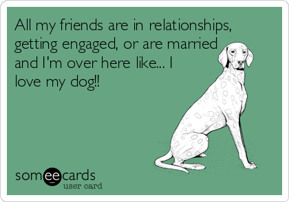 All my friends are in relationships,
getting engaged, or are married
and I'm over here like... I
love my dog!!