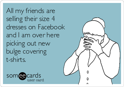 All my friends are
selling their size 4
dresses on Facebook
and I am over here
picking out new
bulge covering
t-shirts. 