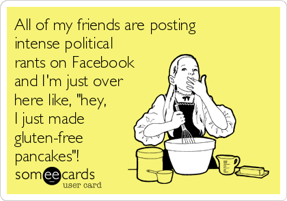 All of my friends are posting
intense political
rants on Facebook
and I'm just over
here like, "hey,
I just made
gluten-free
pancakes"! 