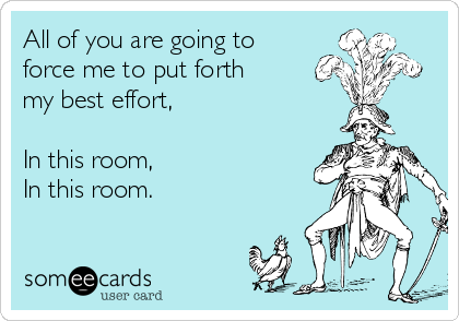 All of you are going to
force me to put forth
my best effort,

In this room,
In this room.