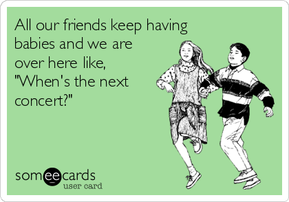 All our friends keep having
babies and we are
over here like,
"When's the next
concert?"