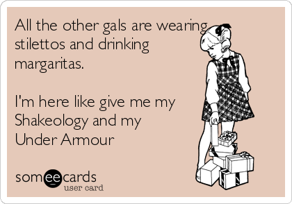 All the other gals are wearing
stilettos and drinking
margaritas.

I'm here like give me my
Shakeology and my
Under Armour 
