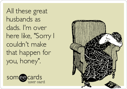 All these great
husbands as
dads. I'm over
here like, "Sorry I
couldn't make
that happen for
you, honey". 