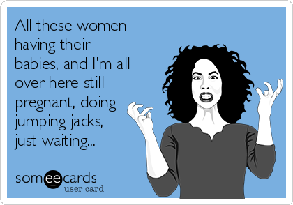 All these women
having their
babies, and I'm all
over here still
pregnant, doing
jumping jacks,
just waiting...